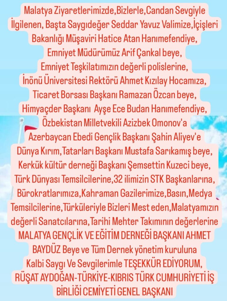 Türkiye-Kıbrıs Türk Cumhuriyeti İş Birliği Cemiyeti Genel Başkanı Rüşat Aydoğan :
Malatya’da 7 ülke ve 32 ilin katılımıyla ‘Doğu, Güneydoğu ve Karadeniz Bölgesi Sivil Toplum Buluşması’ ve ‘1. Türk Dünyası Teşkilatları Buluşması’na teşekkür etti.